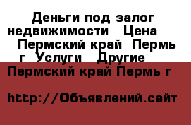 Деньги под залог недвижимости › Цена ­ 1 - Пермский край, Пермь г. Услуги » Другие   . Пермский край,Пермь г.